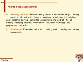 9-15 e.  Training methods:   Formal training methods include on the job training  covering job instruction training, coaching, mentoring, job rotation,  apprenticeship training, committee assignments etc and off the job  training including lectures, conference, simulation exercises and  programmed instruction. f.  Evaluation:   Evaluation helps in controlling and correcting the training  programme.  Training  Training needs assessment 