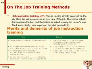 9-16 On The Job Training Methods   Training  Job instruction training (JIT):   This is training directly received on the  job. Here the trainee receives an overview of the job. The trainer actually  demonstrates the hob and the trainee is asked to copy the trainer’s way.  The trainee, finally, tries to perform the job independently.  Merits and demerits of job instruction training   