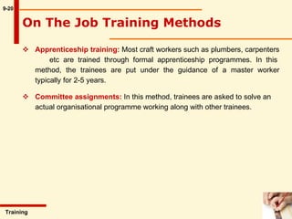 Apprenticeship training:  Most craft workers such as plumbers, carpenters  etc are trained through formal apprenticeship programmes. In this method, the trainees are put under the guidance of a master worker typically for 2-5 years.  Committee assignments:  In this method, trainees are asked to solve an actual organisational programme working along with other trainees. 9-20 Training  On The Job Training Methods   