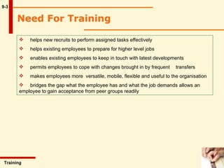 Need For Training   9-3 helps new recruits to perform assigned tasks effectively helps existing employees to prepare for higher level jobs enables existing employees to keep in touch with latest developments permits employees to cope with changes brought in by frequent  transfers makes employees more  versatile, mobile, flexible and useful to the organisation  bridges the gap what the employee has and what the job demands allows an  employee to gain acceptance from peer groups readily   Training  