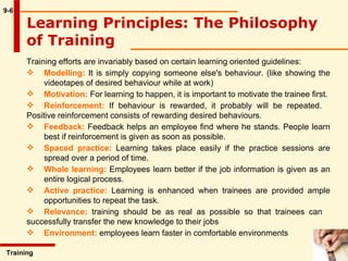 9-6 Training efforts are invariably based on certain learning oriented guidelines: Modelling:  It is simply copying someone else's behaviour. (like showing the  videotapes of desired behaviour while at work) Motivation:  For learning to happen, it is important to motivate the trainee first.  Reinforcement:  If behaviour is rewarded, it probably will be repeated.  Positive reinforcement consists of rewarding desired behaviours.  Feedback:  Feedback helps an employee find where he stands. People learn  best if reinforcement is given as soon as possible. Spaced practice:  Learning takes place easily if the practice sessions are  spread over a period of time. Whole learning:  Employees learn better if the job information is given as an  entire logical process.  Active practice:  Learning is enhanced when trainees are provided ample  opportunities to repeat the task.  Relevance:  training should be as real as possible so that trainees can  successfully transfer the new knowledge to their jobs Environment:  employees learn faster in comfortable environments Learning Principles: The Philosophy of Training   Training  