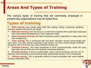 9-8 The various types of training that are commonly employed in present-day organisations may be listed thus.  Types of training Training  Skills training:  here certain basic skills like reading, writing, computing, speaking,  listening, problem solving etc are taught Refresher training:  here the focus is on short term courses that would help employees  learn about latest developments in their respective fields Cross functional training:  this helps employees perform operations in areas other than  their assigned job.  Team training:  this is concerned with how team members should communicate with  each other, how they should cooperate to get ahead, how they should handle conflictful  situations, how to find their way using collective wisdom etc. Creativity training:   this helps employees to think unconventionally, break the rules,  take risks, go out of the box and develop unexpected solutions. Diversity training:  it aims to create better cross cultural sensitivity with the aim of  fostering more harmonious and fruitful working  relationships among a firm's employees Literacy training:   this is generally offered to those employees with weak reading,  writing or arithmetic skills. Areas And Types of Training 