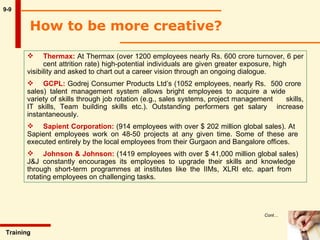 9-9 How to be more creative?  Training  Thermax:  At Thermax (over 1200 employees nearly Rs. 600 crore turnover, 6 per  cent attrition rate) high-potential individuals are given greater exposure, high  visibility and asked to chart out a career vision through an ongoing dialogue. GCPL:  Godrej Consumer Products Ltd’s (1052 employees, nearly Rs.  500 crore  sales) talent management system allows bright employees to acquire a wide  variety of skills through job rotation (e.g., sales systems, project management  skills, IT skills, Team building skills etc.). Outstanding performers get salary  increase instantaneously. Sapient Corporation:  (914 employees with over $ 202 million global sales). At  Sapient employees work on 48-50 projects at any given time. Some of these are  executed entirely by the local employees from their Gurgaon and Bangalore  offices. Johnson & Johnson:  (1419 employees with over $ 41,000 million global sales)  J&J constantly encourages its employees to upgrade their skills and knowledge  through short-term programmes at institutes like the IIMs, XLRI etc. apart from  rotating employees on challenging tasks. Cont… 