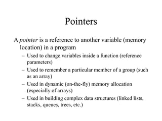 Pointers
A pointer is a reference to another variable (memory
location) in a program
– Used to change variables inside a function (reference
parameters)
– Used to remember a particular member of a group (such
as an array)
– Used in dynamic (on-the-fly) memory allocation
(especially of arrays)
– Used in building complex data structures (linked lists,
stacks, queues, trees, etc.)
 
