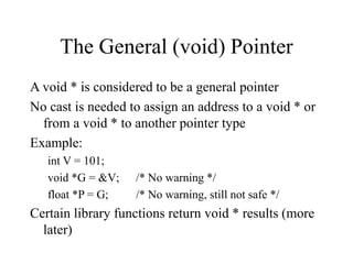 The General (void) Pointer
A void * is considered to be a general pointer
No cast is needed to assign an address to a void * or
from a void * to another pointer type
Example:
int V = 101;
void *G = &V; /* No warning */
float *P = G; /* No warning, still not safe */
Certain library functions return void * results (more
later)
 