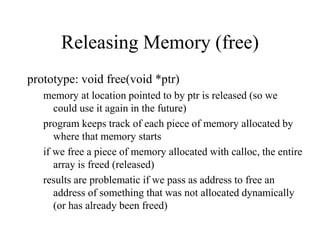 Releasing Memory (free)
prototype: void free(void *ptr)
memory at location pointed to by ptr is released (so we
could use it again in the future)
program keeps track of each piece of memory allocated by
where that memory starts
if we free a piece of memory allocated with calloc, the entire
array is freed (released)
results are problematic if we pass as address to free an
address of something that was not allocated dynamically
(or has already been freed)
 