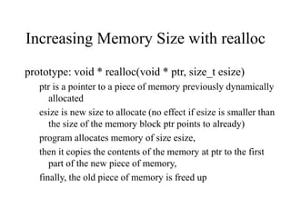Increasing Memory Size with realloc
prototype: void * realloc(void * ptr, size_t esize)
ptr is a pointer to a piece of memory previously dynamically
allocated
esize is new size to allocate (no effect if esize is smaller than
the size of the memory block ptr points to already)
program allocates memory of size esize,
then it copies the contents of the memory at ptr to the first
part of the new piece of memory,
finally, the old piece of memory is freed up
 
