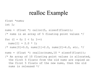 realloc Example
float *nums;
int I;
nums = (float *) calloc(5, sizeof(float));
/* nums is an array of 5 floating point values */
for (I = 0; I < 5; I++)
nums[I] = 2.0 * I;
/* nums[0]=0.0, nums[1]=2.0, nums[2]=4.0, etc. */
nums = (float *) realloc(nums,10 * sizeof(float));
/* An array of 10 floating point values is allocated,
the first 5 floats from the old nums are copied as
the first 5 floats of the new nums, then the old
nums is released */
 