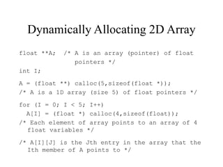 Dynamically Allocating 2D Array
float **A; /* A is an array (pointer) of float
pointers */
int I;
A = (float **) calloc(5,sizeof(float *));
/* A is a 1D array (size 5) of float pointers */
for (I = 0; I < 5; I++)
A[I] = (float *) calloc(4,sizeof(float));
/* Each element of array points to an array of 4
float variables */
/* A[I][J] is the Jth entry in the array that the
Ith member of A points to */
 