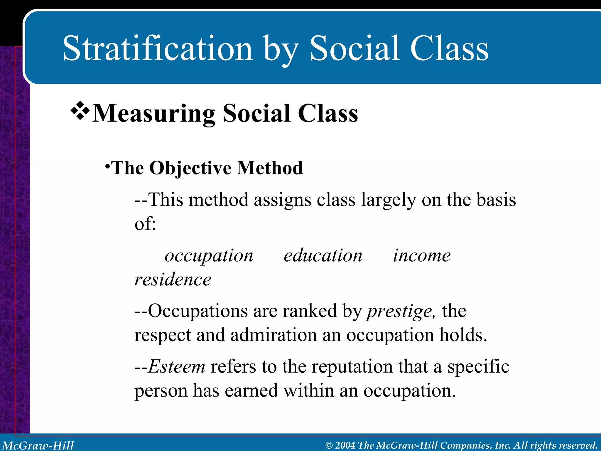 Stratification by Social Class Measuring Social Class The Objective Method --This method assigns class largely on the basis of: occupation  education  income  residence --Occupations are ranked by  prestige,  the respect and admiration an occupation holds. --Esteem  refers to the reputation that a specific person has earned within an occupation. 
