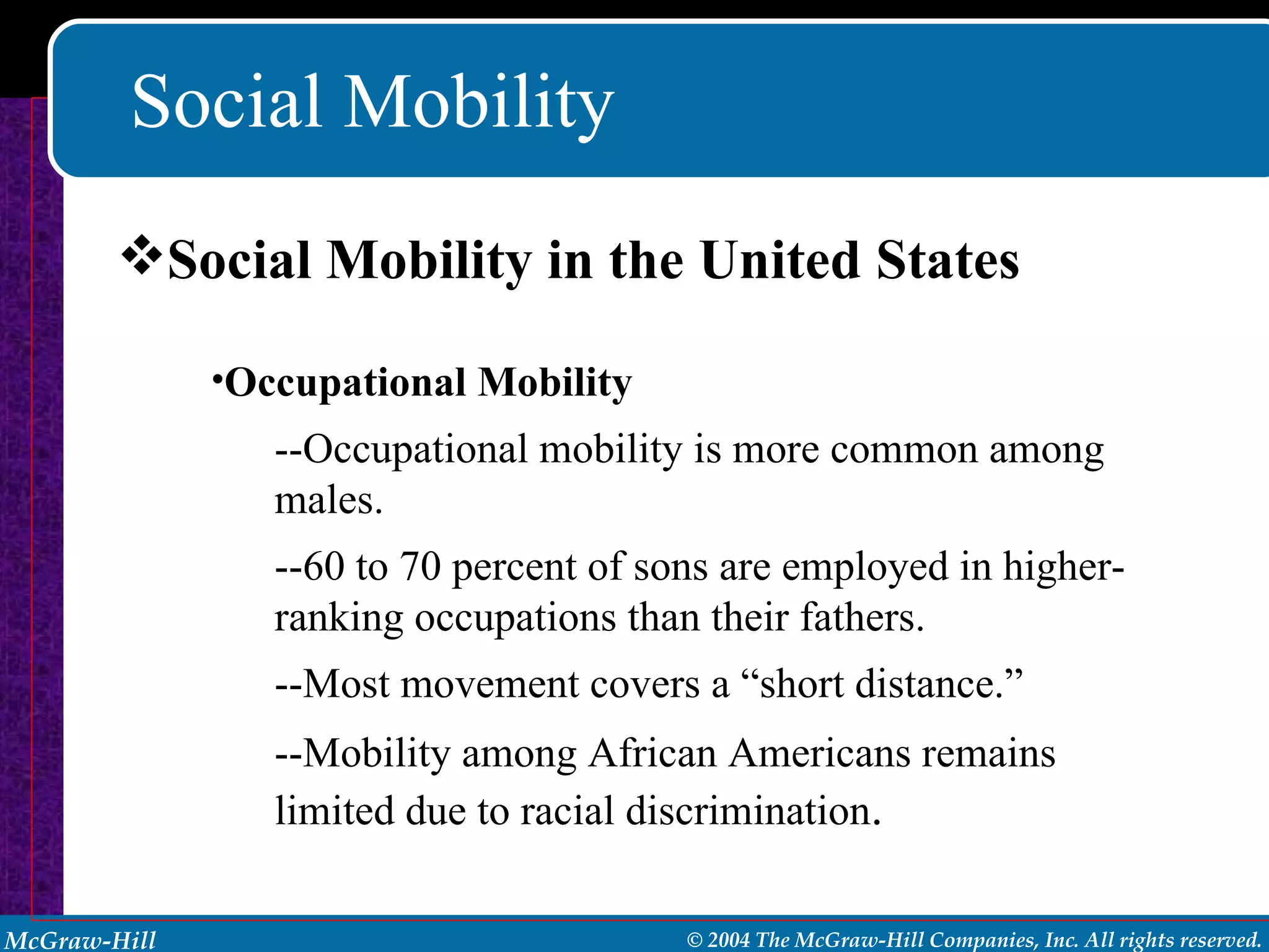 Social Mobility Social Mobility in the United States Occupational Mobility --Occupational mobility is more common among males.  --60 to 70 percent of sons are employed in higher- ranking occupations than their fathers. --Most movement covers a “short distance.” --Mobility among African Americans remains limited due to racial discrimination . 