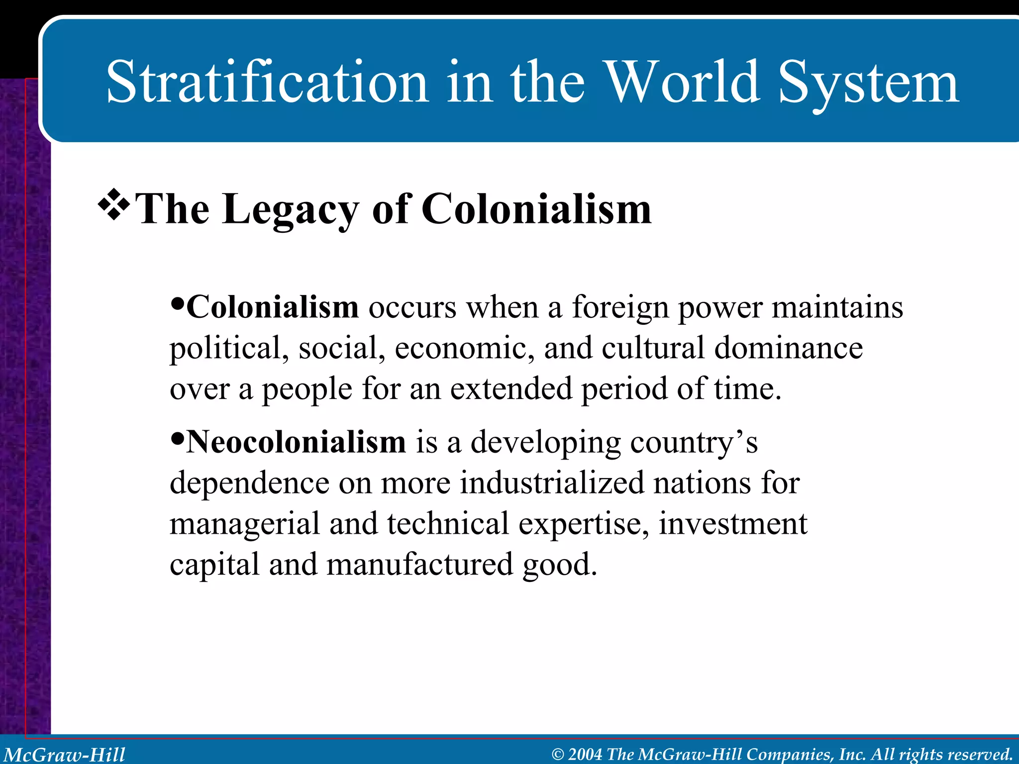 Stratification in the World System The Legacy of Colonialism Colonialism  occurs when a foreign power maintains political, social, economic, and cultural dominance over a people for an extended period of time. Neocolonialism  is a developing country’s dependence on more industrialized nations for managerial and technical expertise, investment capital and manufactured good. 