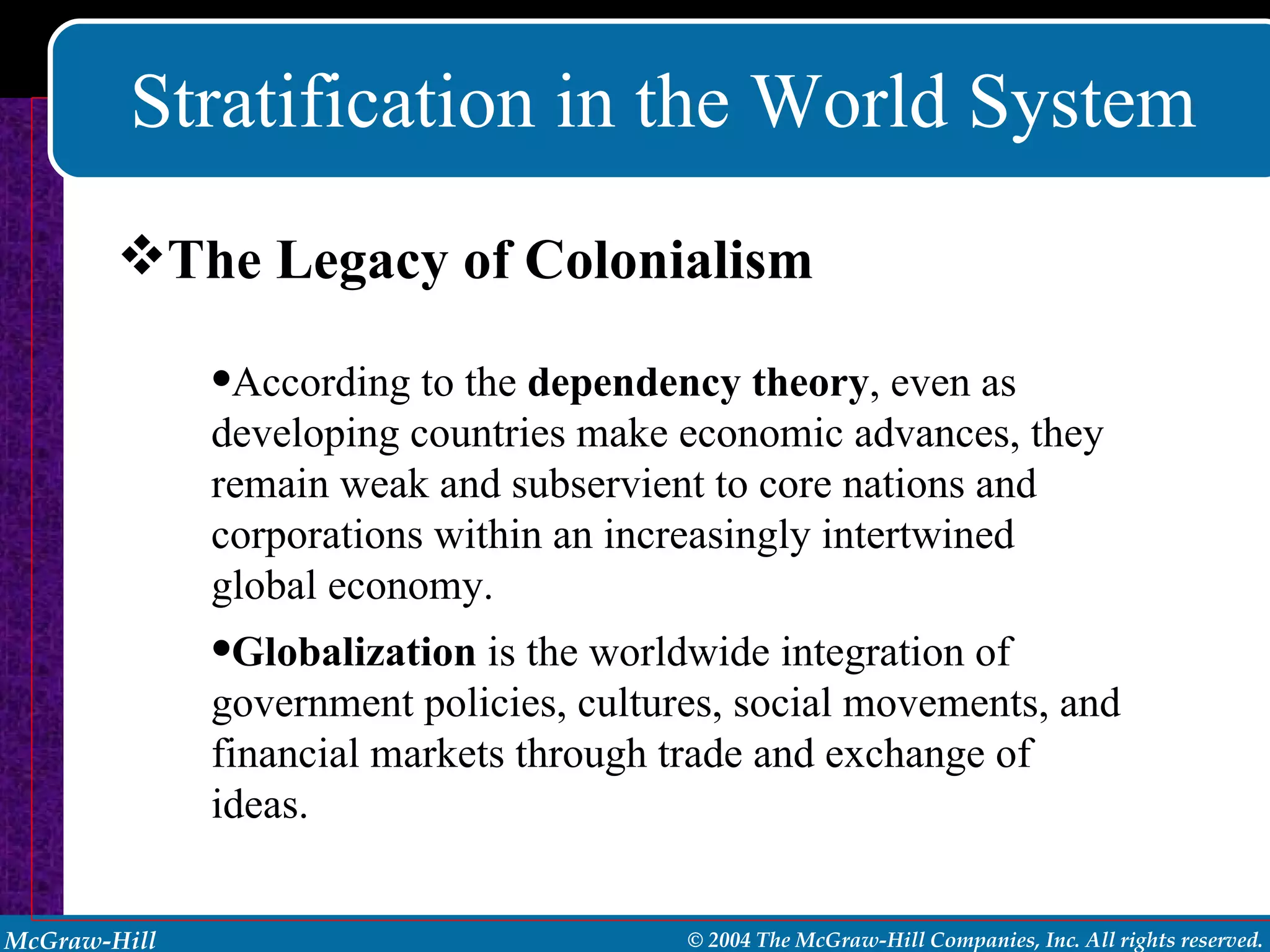 Stratification in the World System The Legacy of Colonialism According to the  dependency theory , even as developing countries make economic advances, they remain weak and subservient to core nations and corporations within an increasingly intertwined global economy. Globalization  is the worldwide integration of government policies, cultures, social movements, and financial markets through trade and exchange of ideas. 