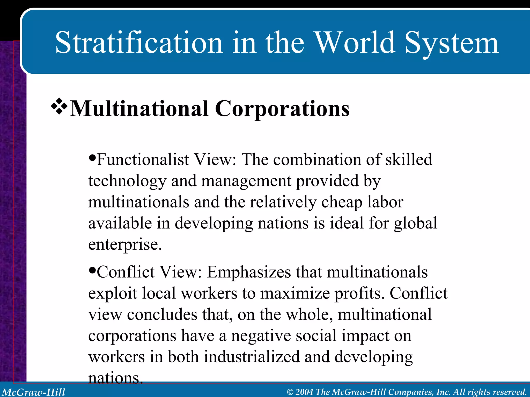 Stratification in the World System Multinational Corporations Functionalist View: The combination of skilled technology and management provided by multinationals and the relatively cheap labor available in developing nations is ideal for global enterprise. Conflict View: Emphasizes that multinationals exploit local workers to maximize profits. Conflict view concludes that, on the whole, multinational corporations have a negative social impact on workers in both industrialized and developing nations. 
