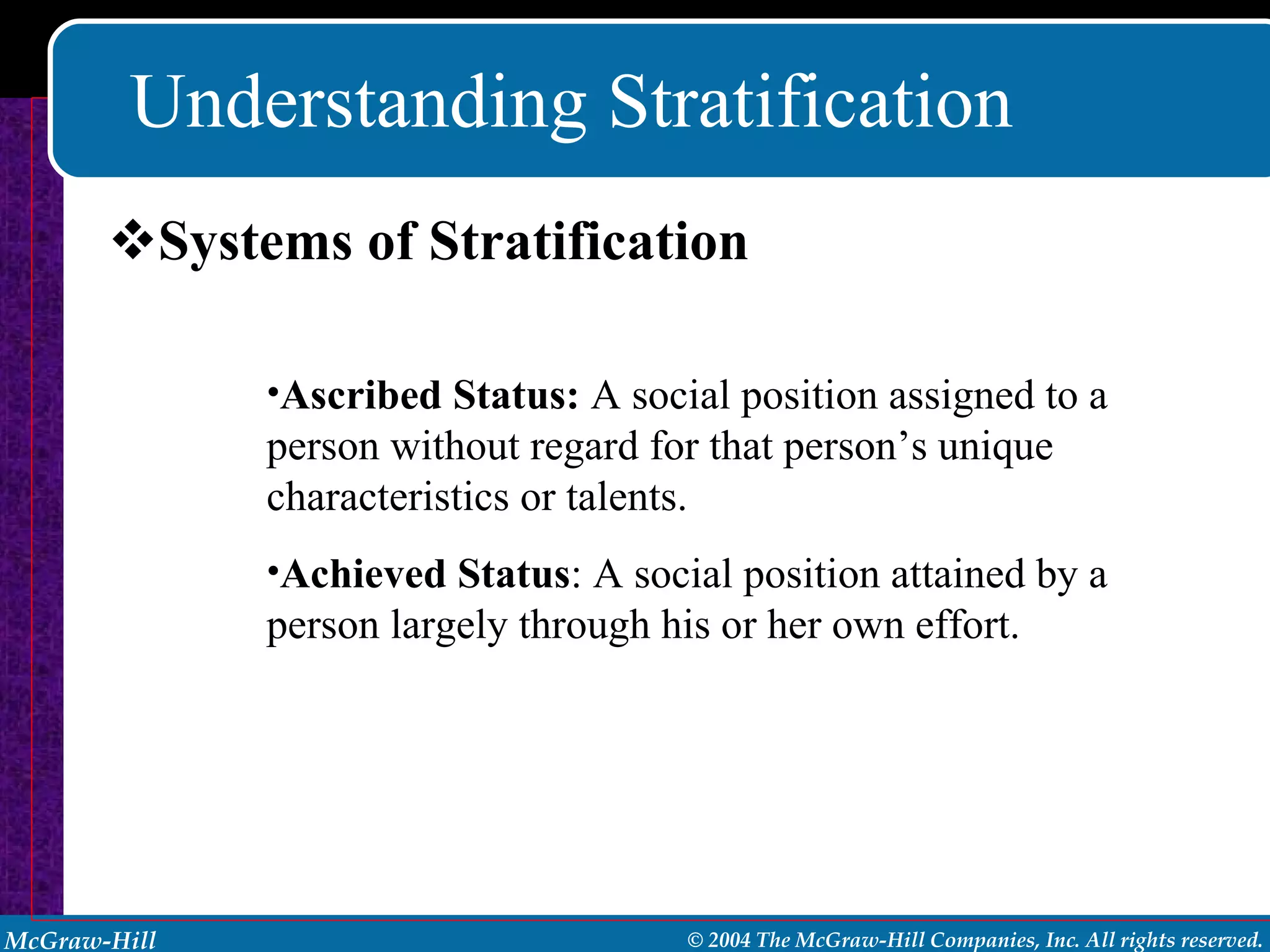 Understanding Stratification Systems of Stratification Ascribed Status:  A social position assigned to a person without regard for that person’s unique characteristics or talents. Achieved Status : A social position attained by a person largely through his or her own effort. 