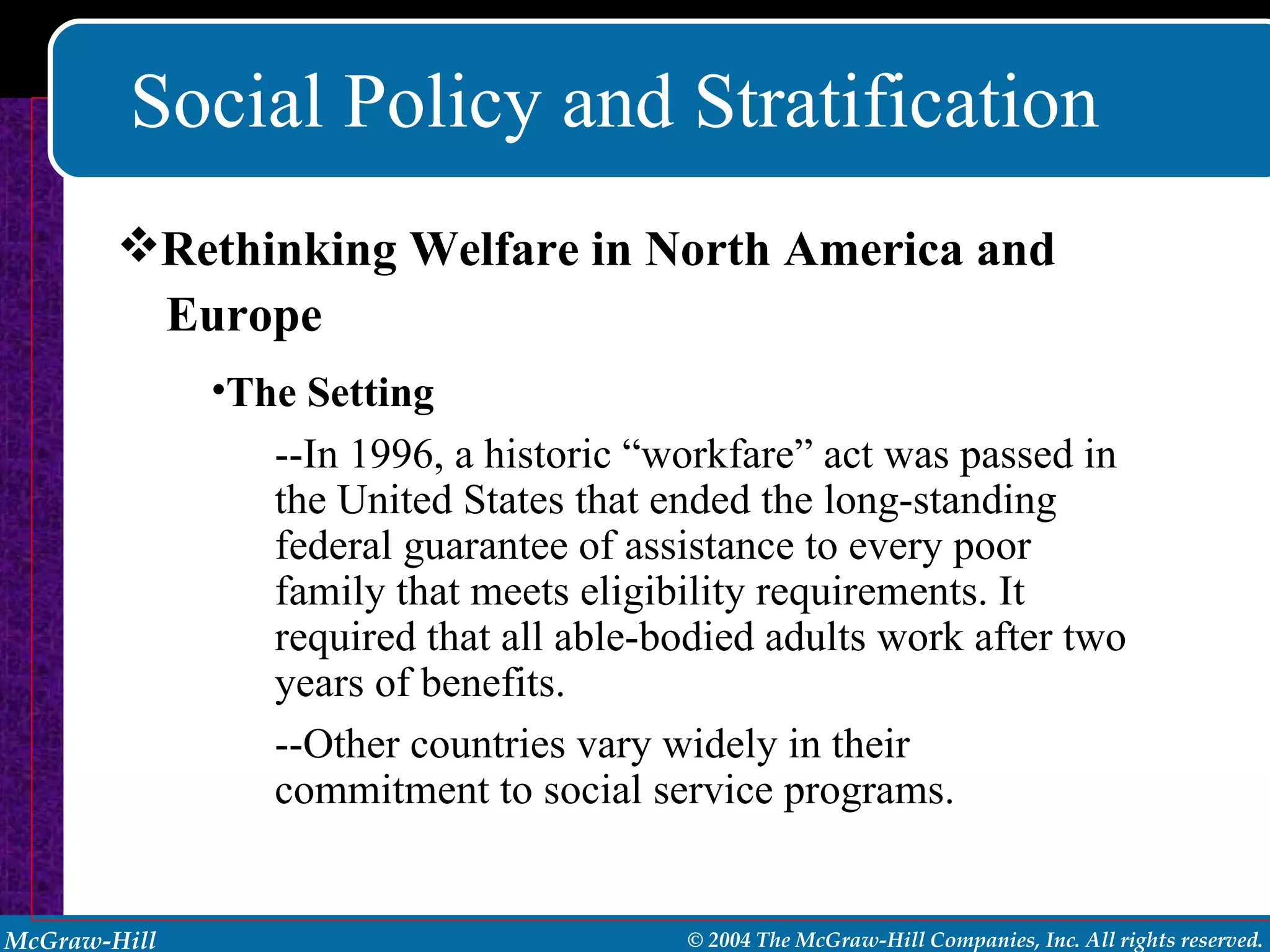 Social Policy and Stratification Rethinking Welfare in North America and  Europe The Setting   --In 1996, a historic “workfare” act was passed in the United States that ended the long-standing federal guarantee of assistance to every poor family that meets eligibility requirements. It required that all able-bodied adults work after two years of benefits. --Other countries vary widely in their commitment to social service programs. 