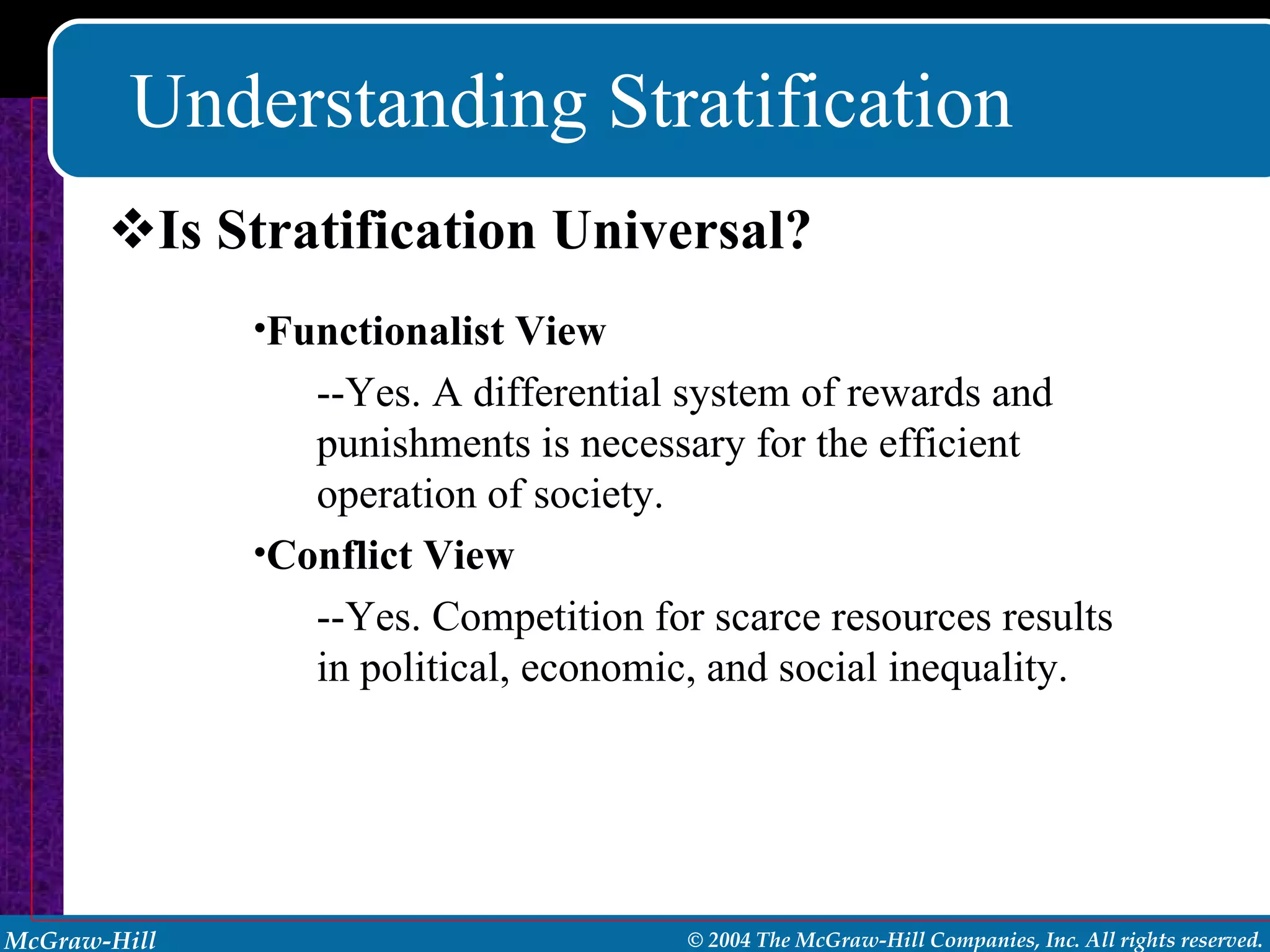 Understanding Stratification Is Stratification Universal? Functionalist View --Yes. A differential system of rewards and punishments is necessary for the efficient operation of society. Conflict View --Yes. Competition for scarce resources results in political, economic, and social inequality. 