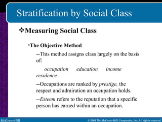 Stratification by Social Class Measuring Social Class The Objective Method --This method assigns class largely on the basis of: occupation  education  income  residence --Occupations are ranked by  prestige,  the respect and admiration an occupation holds. --Esteem  refers to the reputation that a specific person has earned within an occupation. 