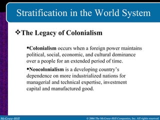 Stratification in the World System The Legacy of Colonialism Colonialism  occurs when a foreign power maintains political, social, economic, and cultural dominance over a people for an extended period of time. Neocolonialism  is a developing country’s dependence on more industrialized nations for managerial and technical expertise, investment capital and manufactured good. 