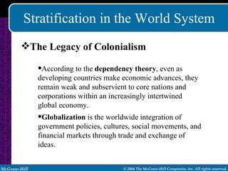 Stratification in the World System The Legacy of Colonialism According to the  dependency theory , even as developing countries make economic advances, they remain weak and subservient to core nations and corporations within an increasingly intertwined global economy. Globalization  is the worldwide integration of government policies, cultures, social movements, and financial markets through trade and exchange of ideas. 