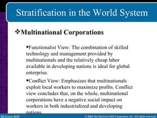 Stratification in the World System Multinational Corporations Functionalist View: The combination of skilled technology and management provided by multinationals and the relatively cheap labor available in developing nations is ideal for global enterprise. Conflict View: Emphasizes that multinationals exploit local workers to maximize profits. Conflict view concludes that, on the whole, multinational corporations have a negative social impact on workers in both industrialized and developing nations. 