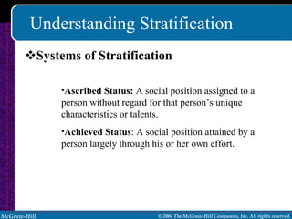 Understanding Stratification Systems of Stratification Ascribed Status:  A social position assigned to a person without regard for that person’s unique characteristics or talents. Achieved Status : A social position attained by a person largely through his or her own effort. 