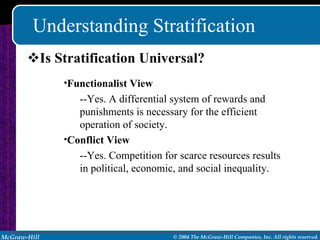 Understanding Stratification Is Stratification Universal? Functionalist View --Yes. A differential system of rewards and punishments is necessary for the efficient operation of society. Conflict View --Yes. Competition for scarce resources results in political, economic, and social inequality. 