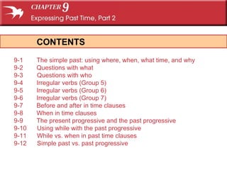 CONTENTS 9-1 The simple past: using  where ,  when ,  what time , and  why 9-2 Questions with  what 9-3  Questions with  who 9-4 Irregular verbs (Group 5) 9-5 Irregular verbs (Group 6) 9-6 Irregular verbs (Group 7) 9-7 Before  and  after  in time clauses 9-8 When  in time clauses 9-9 The present progressive and the past progressive 9-10  Using  while  with the past progressive 9-11  While  vs.  when  in past time clauses 9-12  Simple past vs. past progressive 