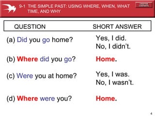 QUESTION  SHORT ANSWER   (a)  Did   you  go  home? Yes, I did. No, I didn’t. (b)  Where  did   you   go ? Home . (c)  Were  you at home? Yes, I was. No, I wasn’t. (d)  Where  were  you? Home . 9-1  THE SIMPLE PAST: USING WHERE, WHEN, WHAT  TIME, AND WHY 