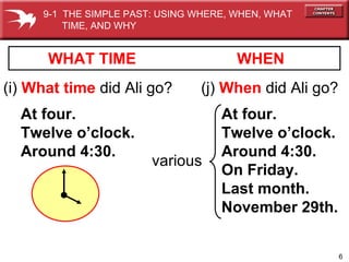 WHEN (i)  What time   did Ali go? At four. Twelve o’clock. Around 4:30. WHAT TIME (j)  When   did Ali go? At four. Twelve o’clock. Around 4:30. On Friday. Last month. November 29th. various 9-1  THE SIMPLE PAST: USING WHERE, WHEN, WHAT  TIME, AND WHY 