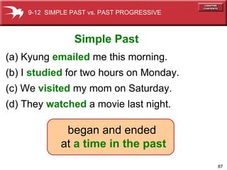 (a) Kyung  emailed   me this morning. (b) I  studied  for two hours on Monday. (c) We  visited  my mom on Saturday. (d) They  watched  a movie last   night. began and ended  at  a time in the past Simple Past 9-12  SIMPLE PAST vs. PAST PROGRESSIVE 