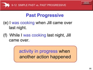 activity   in progress  when another action happened (e) I  was cooking   when Jill came   over  last night. (f)  While I  was cooking  last night, Jill  came over. Past Progressive 9-12  SIMPLE PAST vs. PAST PROGRESSIVE 