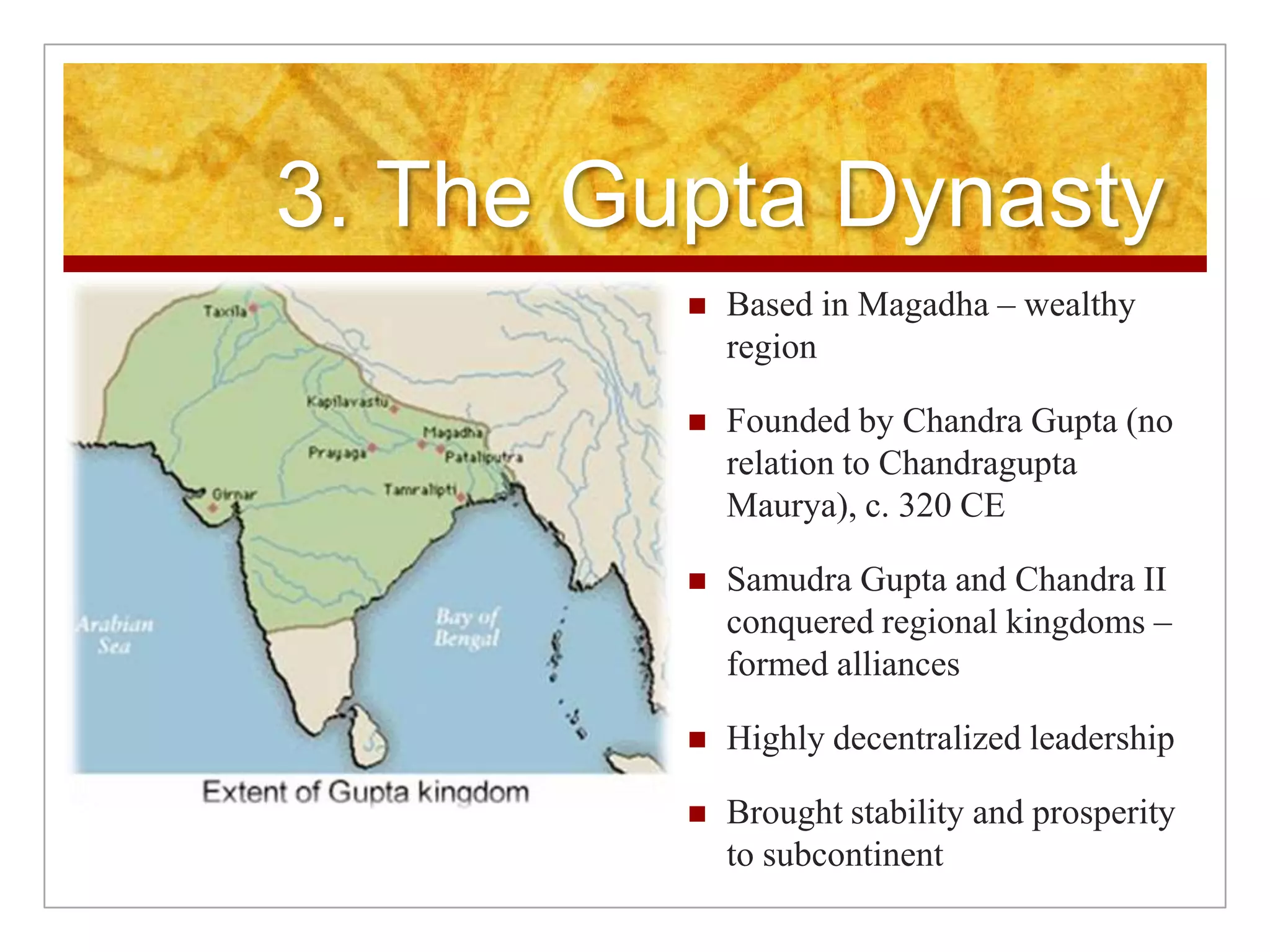 3. The Gupta DynastyBased in Magadha – wealthy regionFounded by Chandra Gupta (no relation to Chandragupta Maurya), c. 320 CESamudra Gupta and Chandra II conquered regional kingdoms – formed alliances Highly decentralized leadershipBrought stability and prosperity to subcontinent