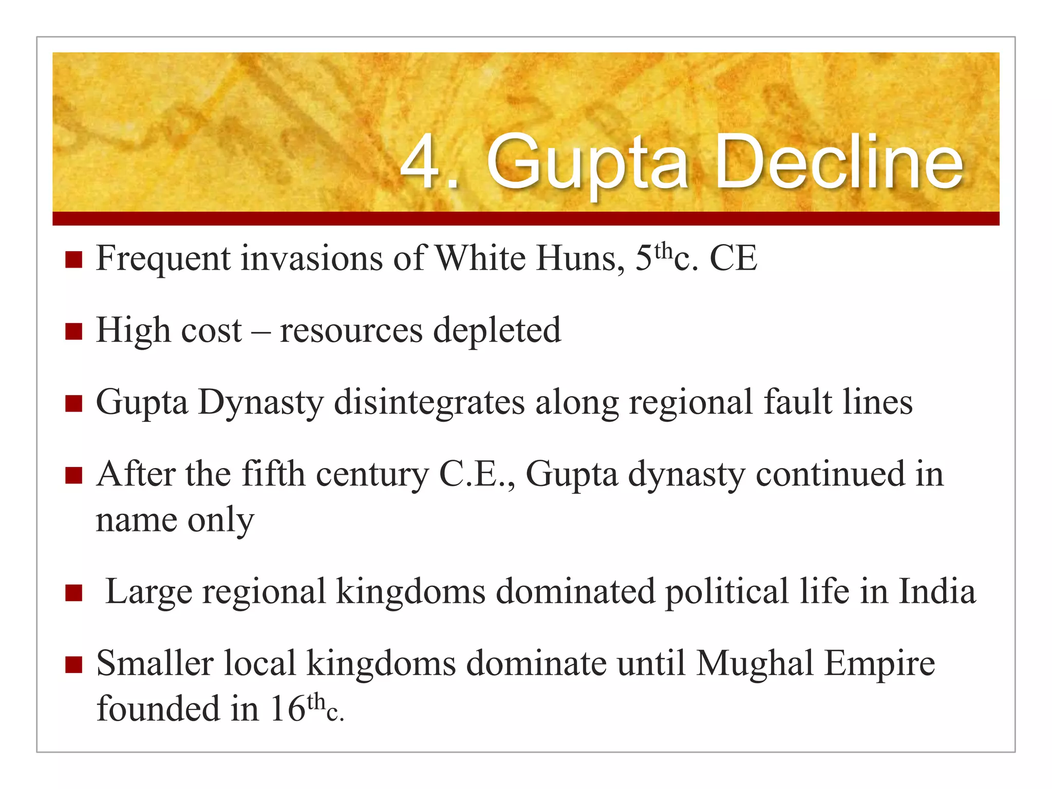 4. Gupta DeclineFrequent invasions of White Huns, 5thc. CEHigh cost – resources depletedGupta Dynasty disintegrates along regional fault linesAfter the fifth century C.E., Gupta dynasty continued in name only Large regional kingdoms dominated political life in IndiaSmaller local kingdoms dominate until Mughal Empire founded in 16thc.
