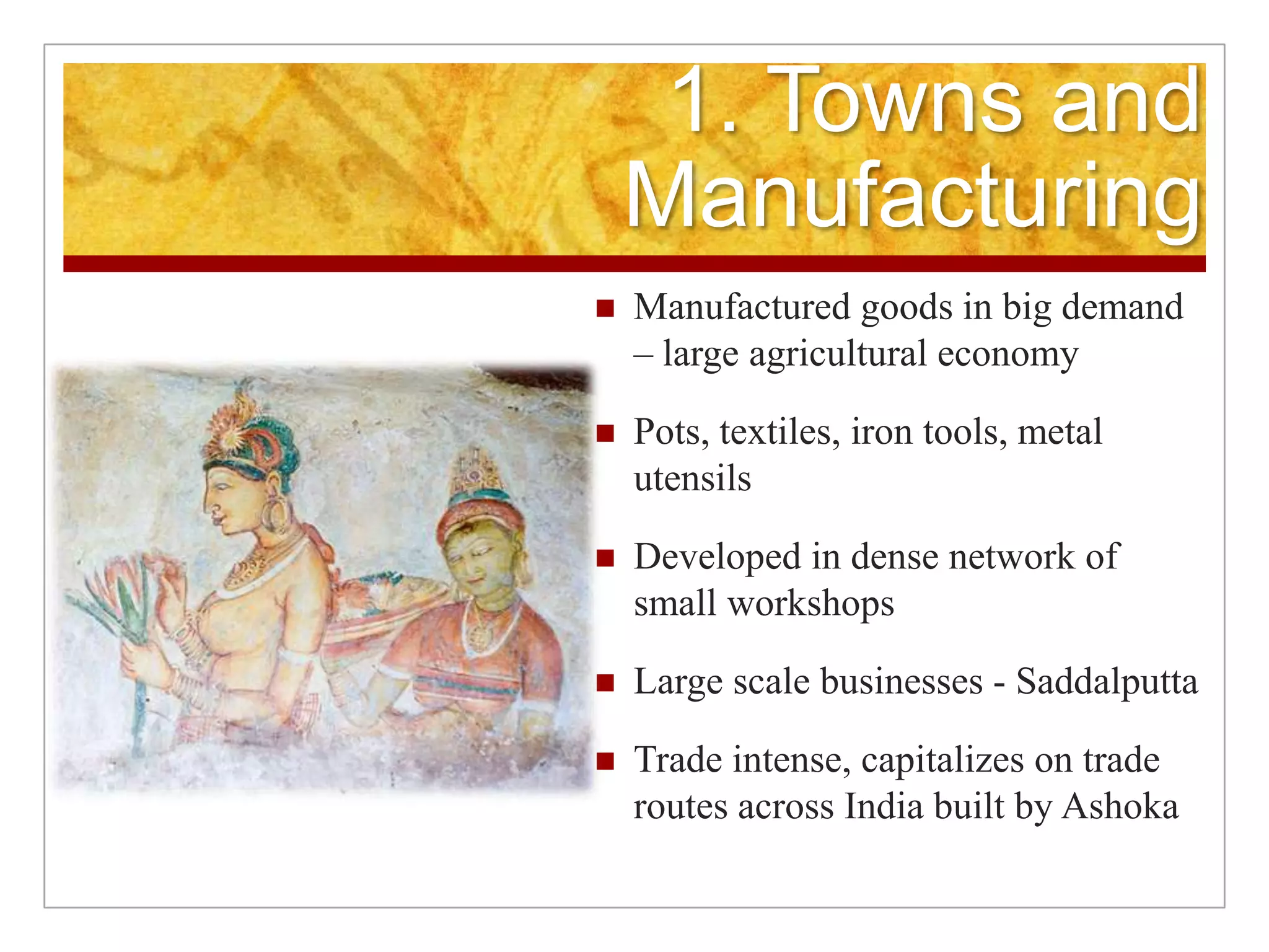 1. Towns and ManufacturingManufactured goods in big demand – large agricultural economyPots, textiles, iron tools, metal utensilsDeveloped in dense network of small workshopsLarge scale businesses - SaddalputtaTrade intense, capitalizes on trade routes across India built by Ashoka