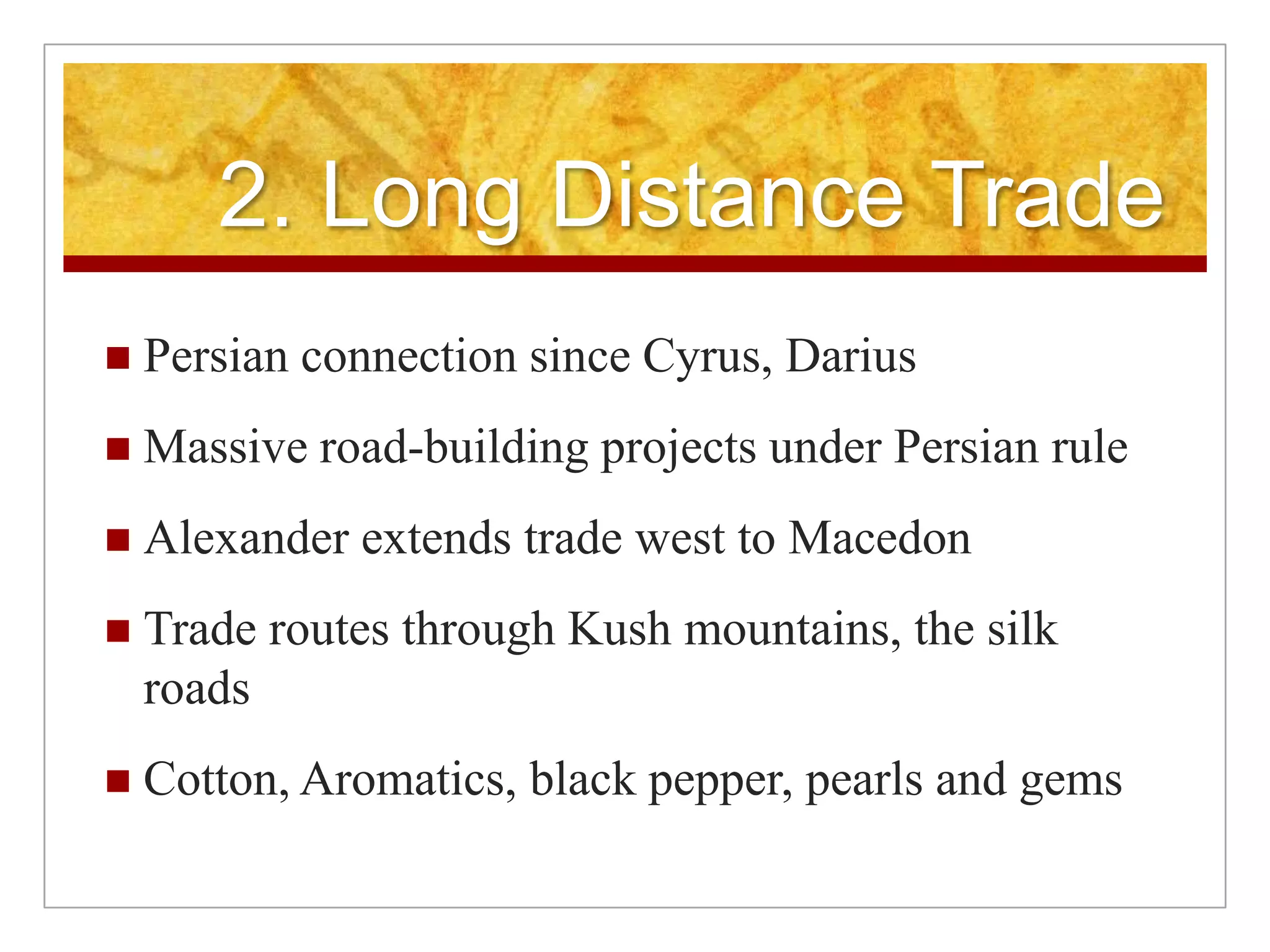 2. Long Distance TradePersian connection since Cyrus, DariusMassive road-building projects under Persian ruleAlexander extends trade west to MacedonTrade routes through Kush mountains, the silk roadsCotton, Aromatics, black pepper, pearls and gems
