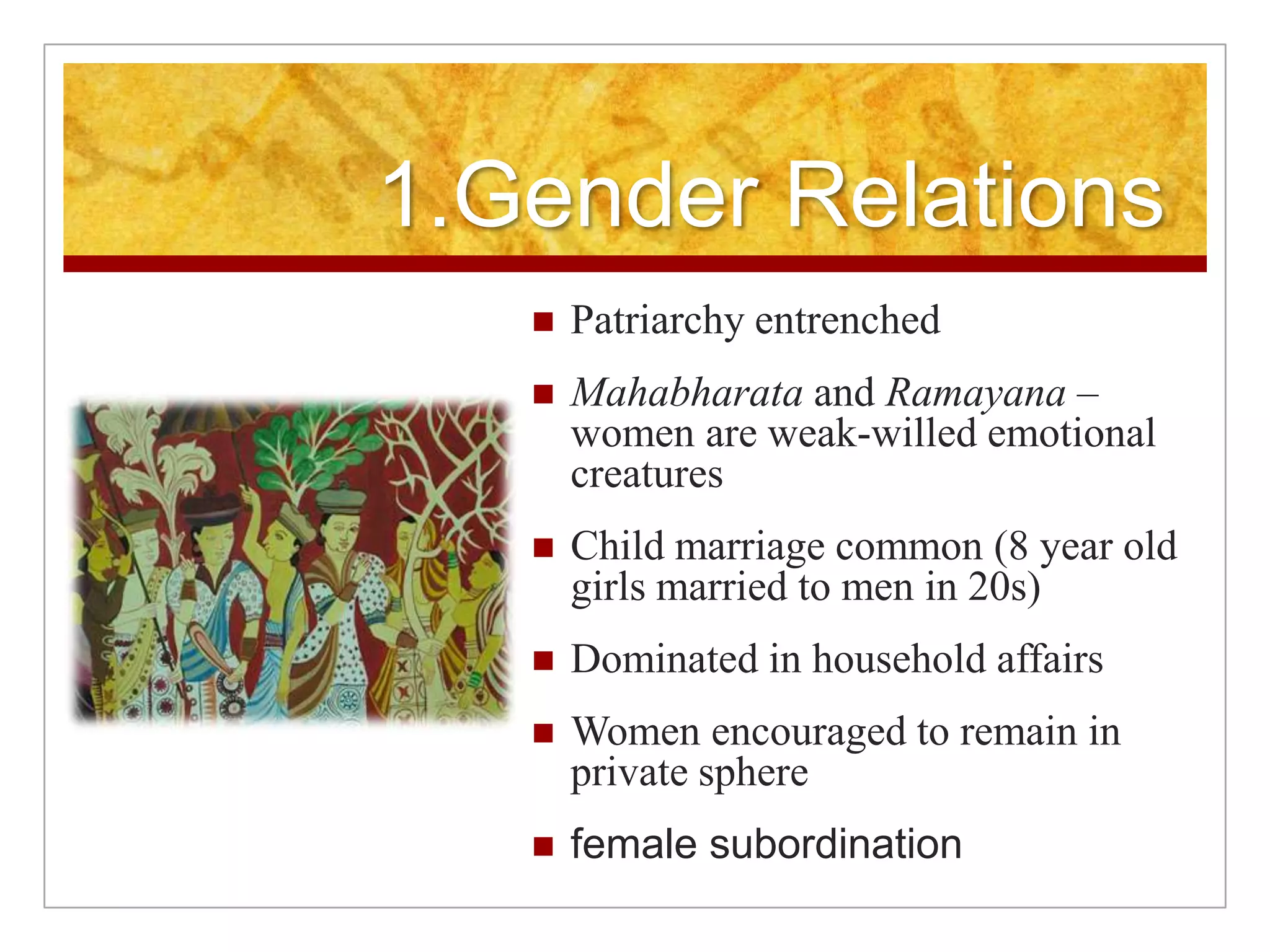 1.Gender Relations Patriarchy entrenchedMahabharata and Ramayana – women are weak-willed emotional creaturesChild marriage common (8 year old girls married to men in 20s)Dominated in household affairsWomen encouraged to remain in private spherefemale subordination