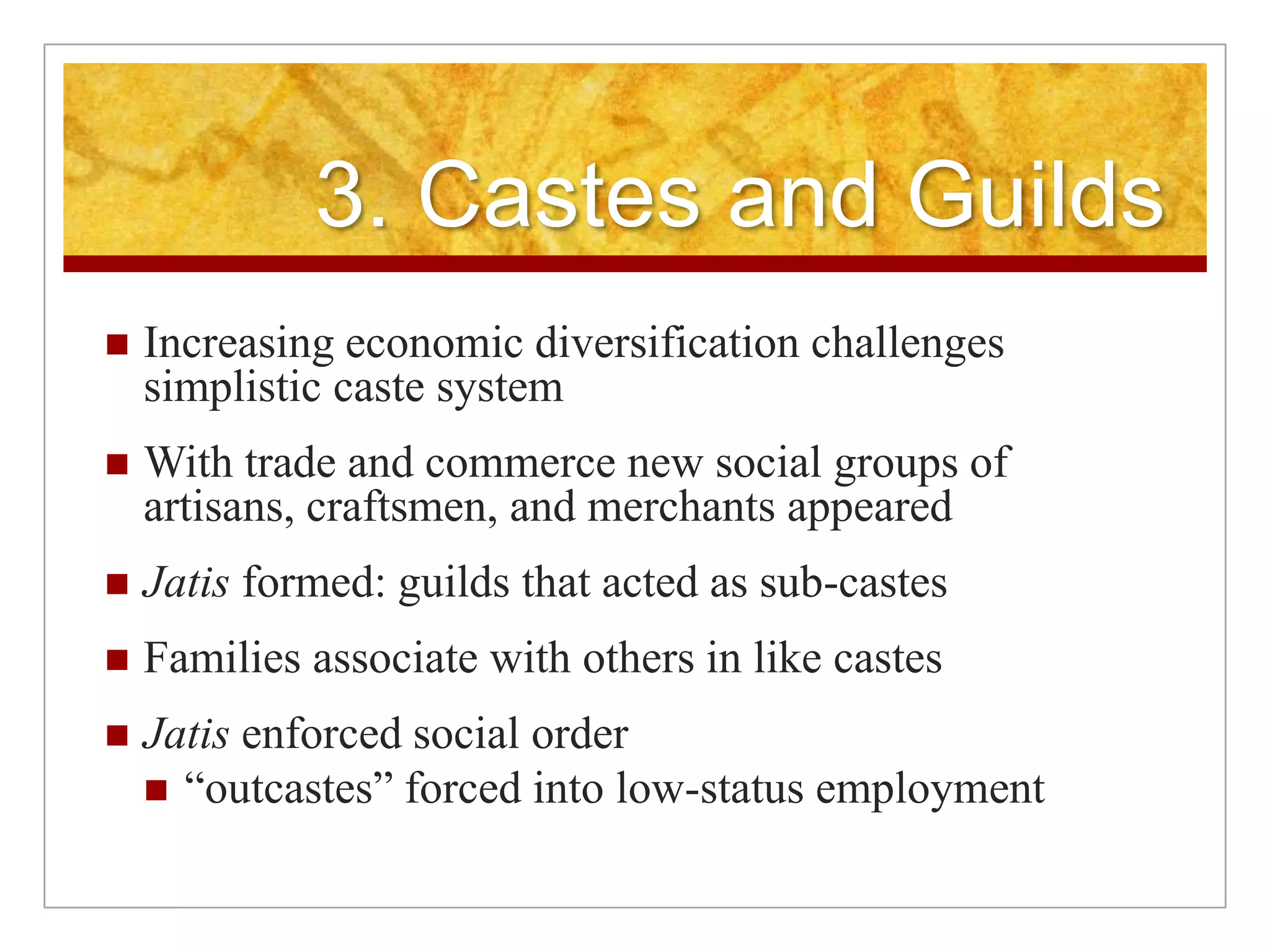 3. Castes and GuildsIncreasing economic diversification challenges simplistic caste systemWith trade and commerce new social groups of artisans, craftsmen, and merchants appearedJatis formed: guilds that acted as sub-castesFamilies associate with others in like castesJatis enforced social order“outcastes” forced into low-status employment
