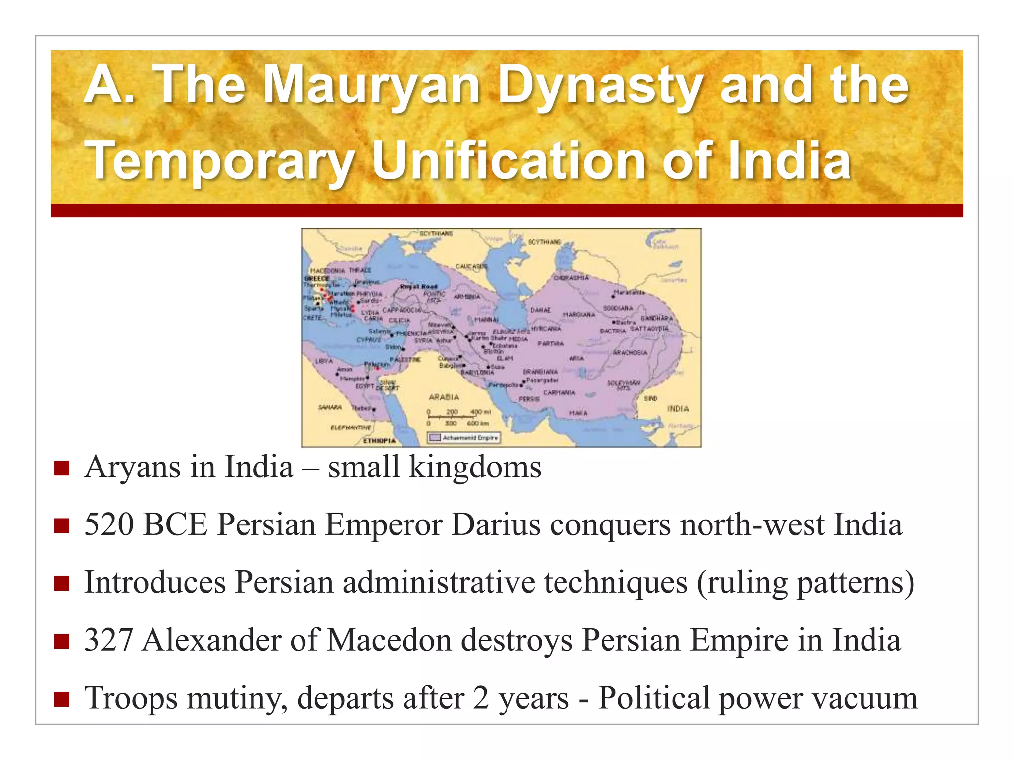 A. The Mauryan Dynasty and the Temporary Unification of India Aryans in India – small kingdoms520 BCE Persian Emperor Darius conquers north-west IndiaIntroduces Persian administrative techniques (ruling patterns)327 Alexander of Macedon destroys Persian Empire in IndiaTroops mutiny, departs after 2 years - Political power vacuum