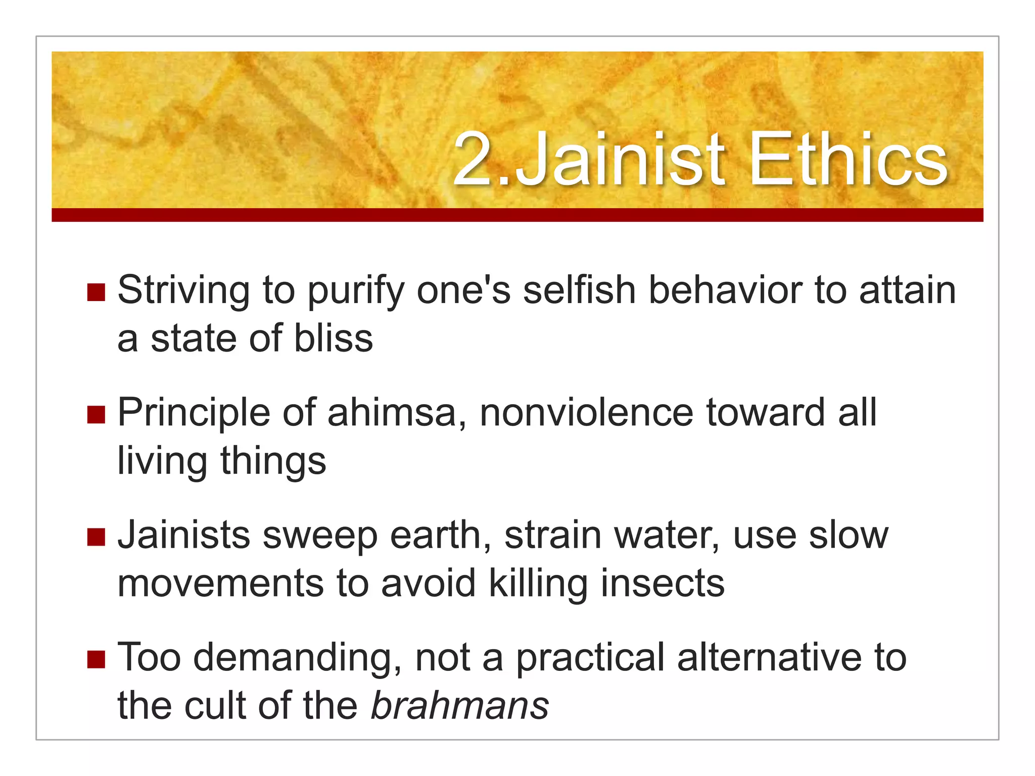 2.Jainist EthicsStriving to purify one's selfish behavior to attain a state of blissPrinciple of ahimsa, nonviolence toward all living thingsJainists sweep earth, strain water, use slow movements to avoid killing insectsToo demanding, not a practical alternative to the cult of the brahmans