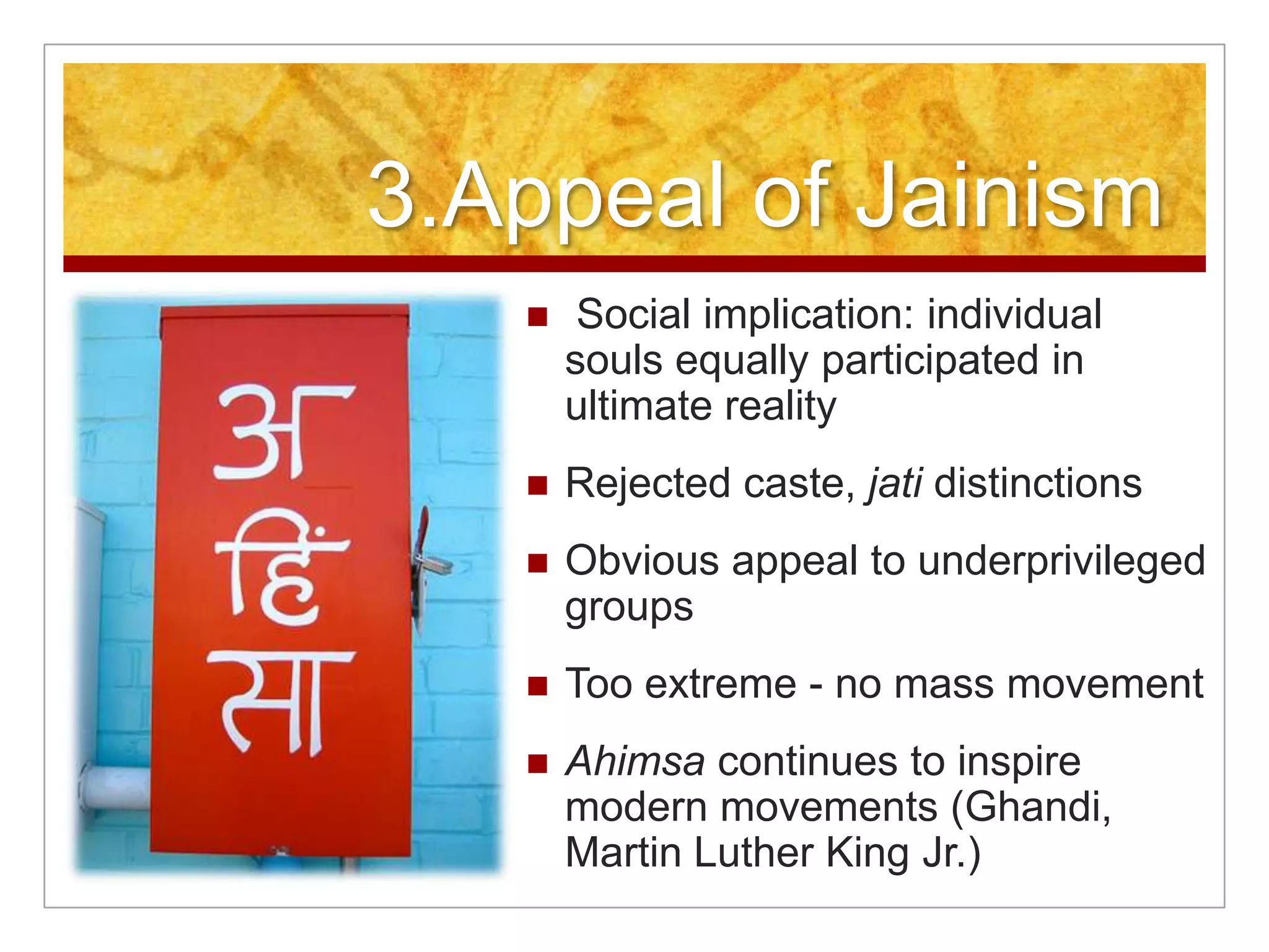 3.Appeal of Jainism Social implication: individual souls equally participated in ultimate realityRejected caste, jati distinctionsObvious appeal to underprivileged groupsToo extreme - no mass movementAhimsa continues to inspire modern movements (Ghandi, Martin Luther King Jr.)