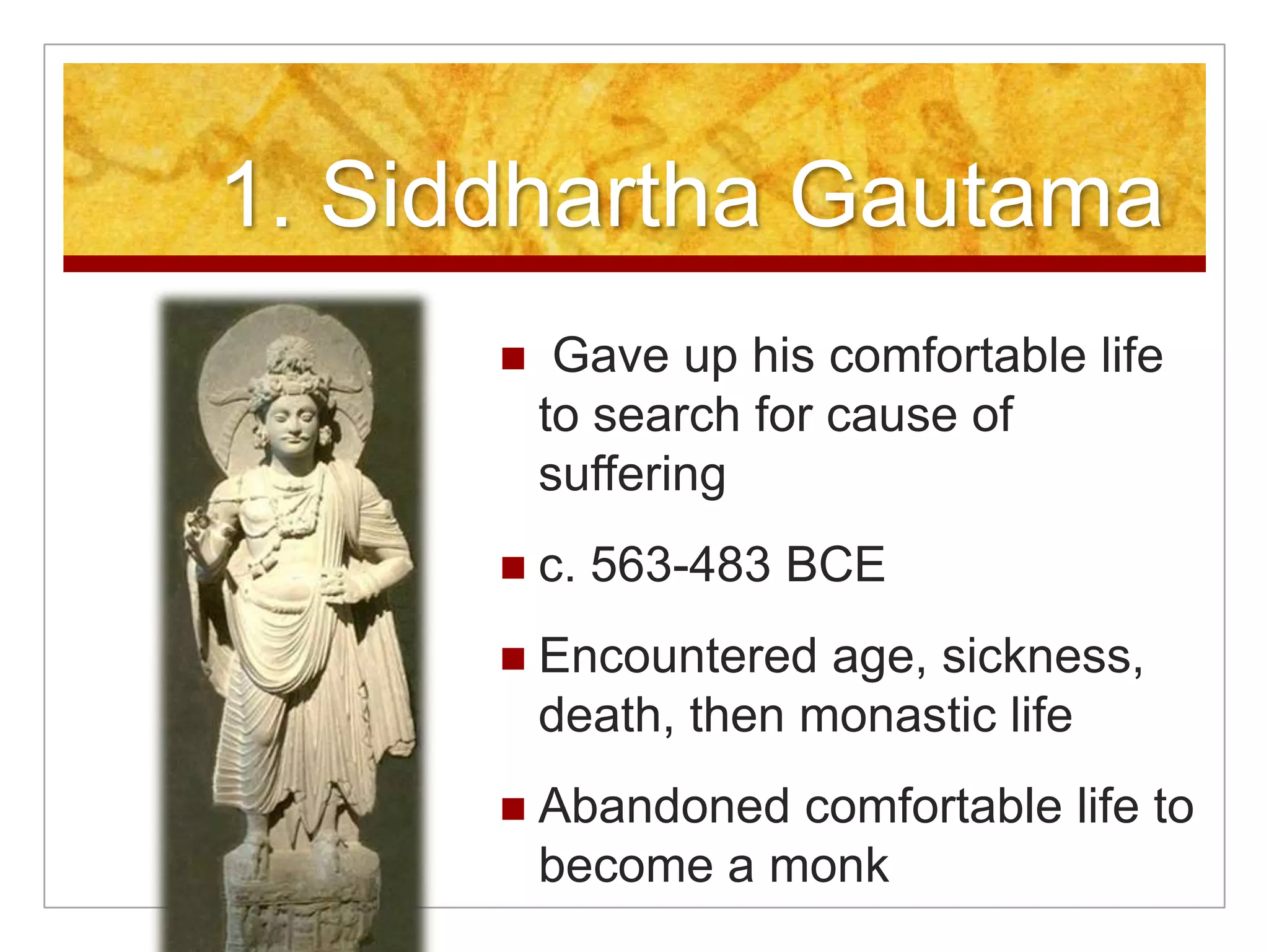1. Siddhartha Gautama Gave up his comfortable life to search for cause of sufferingc. 563-483 BCEEncountered age, sickness, death, then monastic lifeAbandoned comfortable life to become a monk