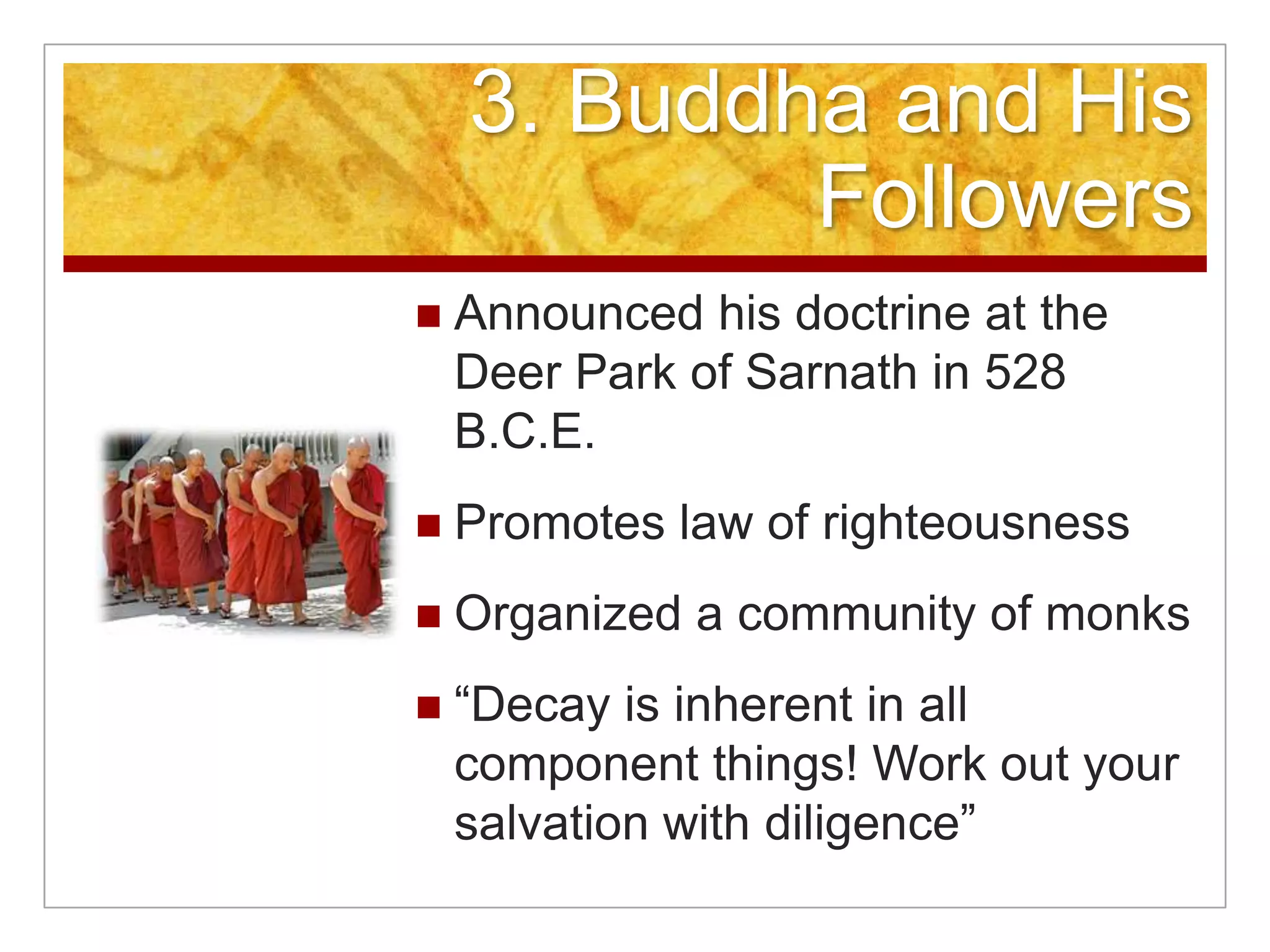 3. Buddha and His FollowersAnnounced his doctrine at the Deer Park of Sarnath in 528 B.C.E.Promotes law of righteousnessOrganized a community of monks“Decay is inherent in all component things! Work out your salvation with diligence”