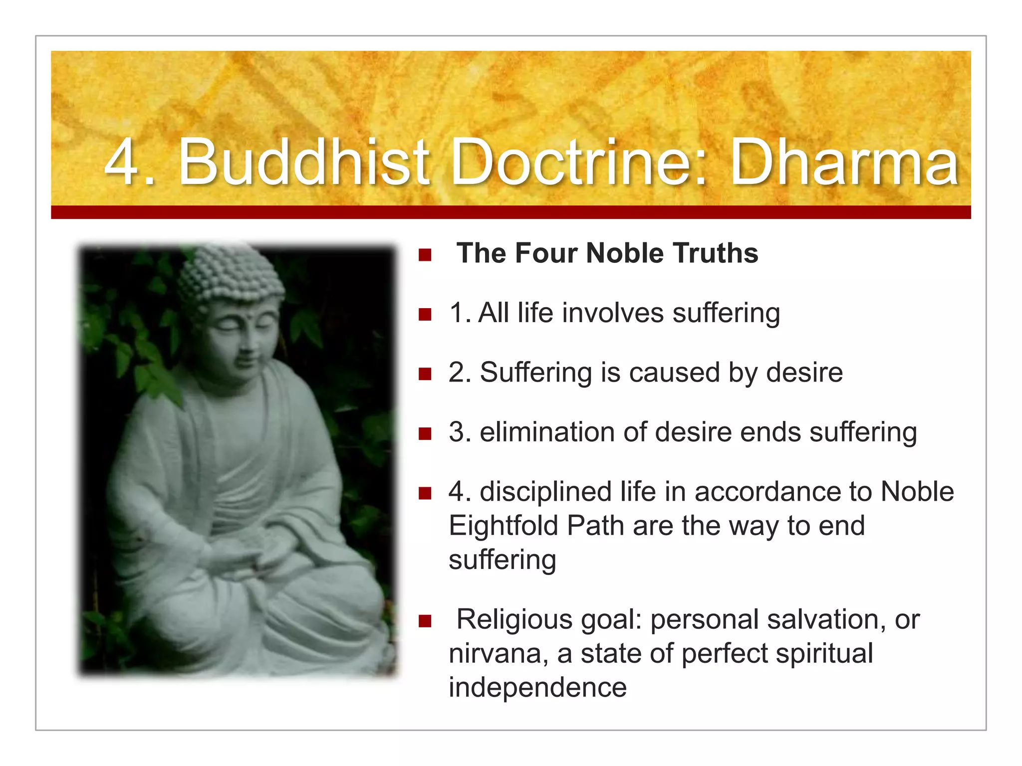 4. Buddhist Doctrine: Dharma The Four Noble Truths1. All life involves suffering 2. Suffering is caused by desire3. elimination of desire ends suffering4. disciplined life in accordance to Noble Eightfold Path are the way to end suffering Religious goal: personal salvation, or nirvana, a state of perfect spiritual independence