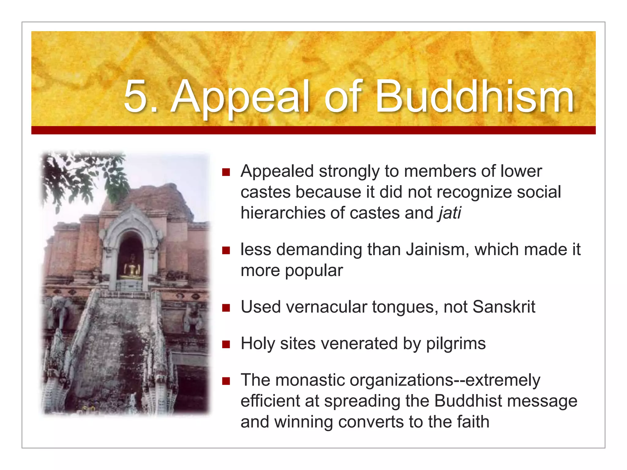 5. Appeal of BuddhismAppealed strongly to members of lower castes because it did not recognize social hierarchies of castes and jatiless demanding than Jainism, which made it more popularUsed vernacular tongues, not SanskritHoly sites venerated by pilgrimsThe monastic organizations--extremely efficient at spreading the Buddhist message and winning converts to the faith