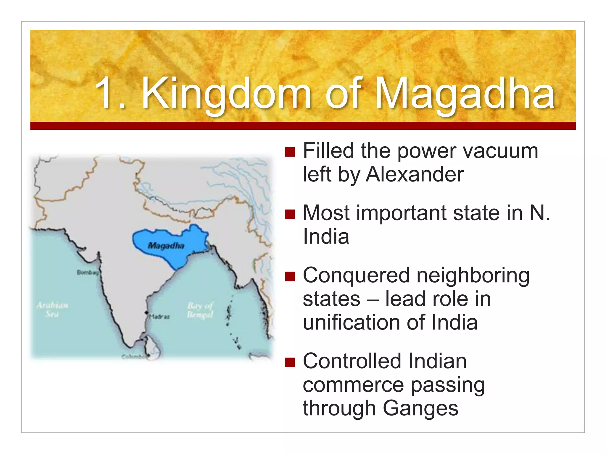 1. Kingdom of MagadhaFilled the power vacuum left by AlexanderMost important state in N. India Conquered neighboring states – lead role in unification of IndiaControlled Indian commerce passing through Ganges