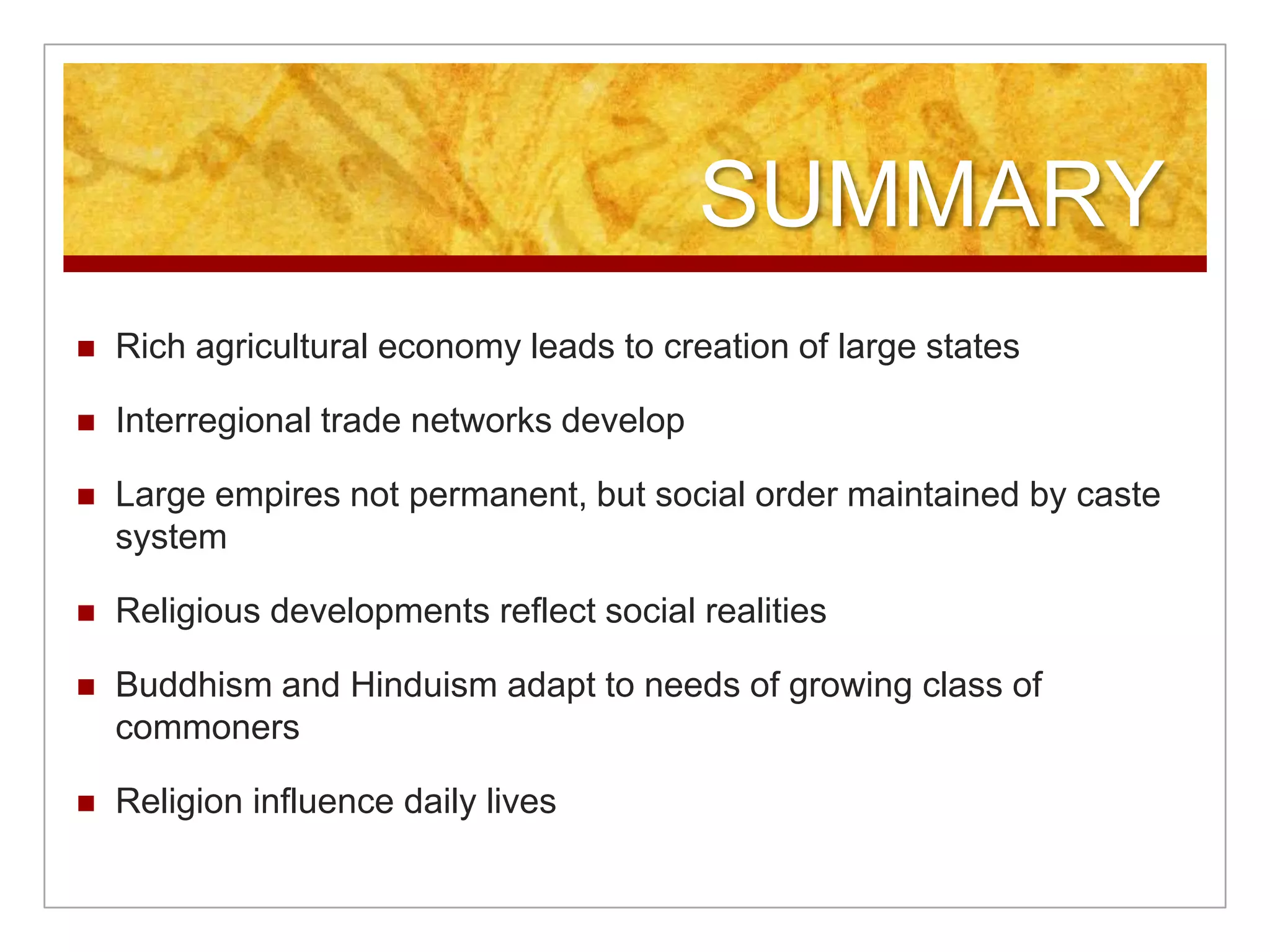 SUMMARYRich agricultural economy leads to creation of large states Interregional trade networks developLarge empires not permanent, but social order maintained by caste systemReligious developments reflect social realitiesBuddhism and Hinduism adapt to needs of growing class of commonersReligion influence daily lives