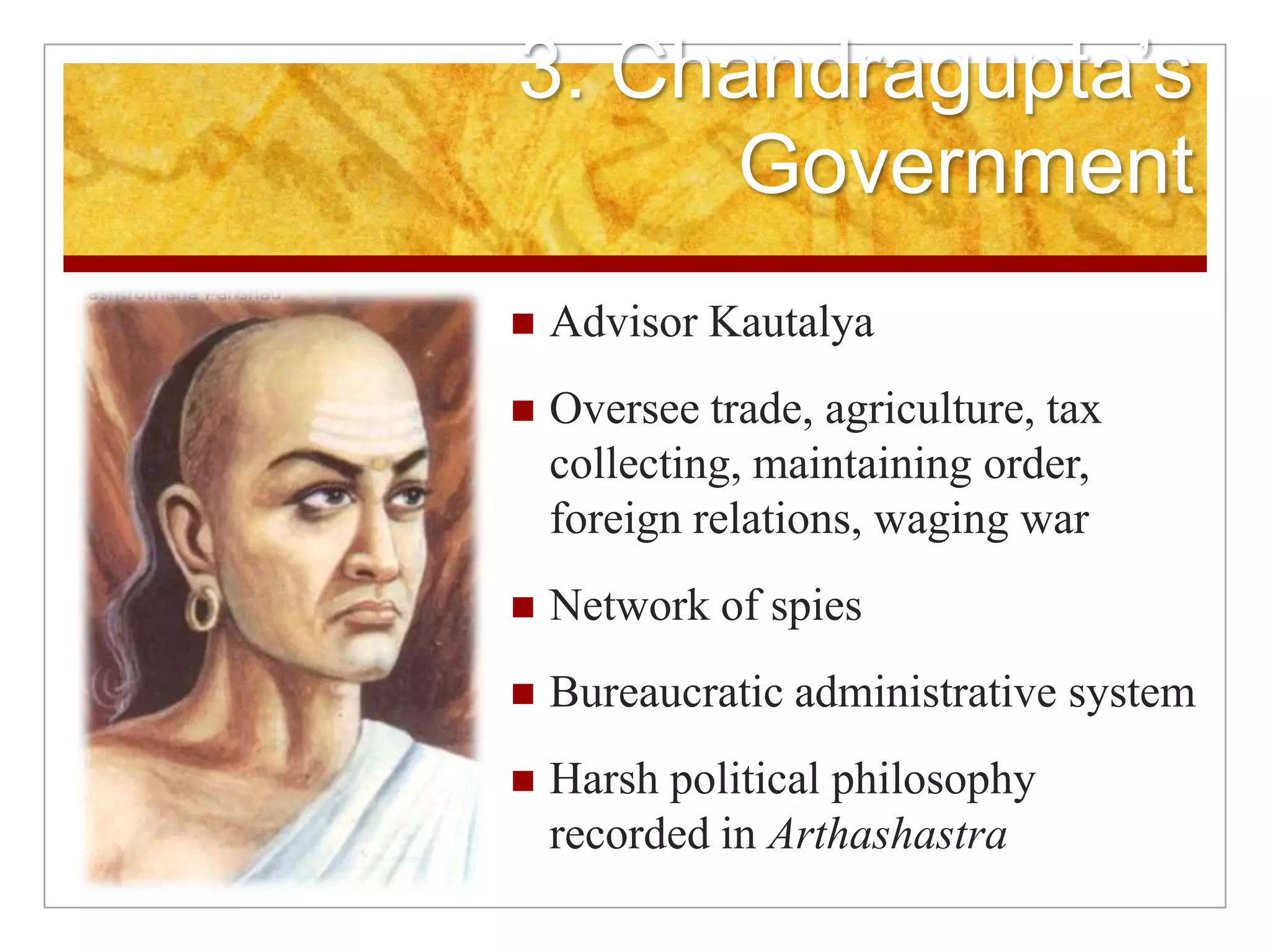3. Chandragupta’s GovernmentAdvisor KautalyaOversee trade, agriculture, tax collecting, maintaining order, foreign relations, waging warNetwork of spiesBureaucratic administrative systemHarsh political philosophy recorded in Arthashastra