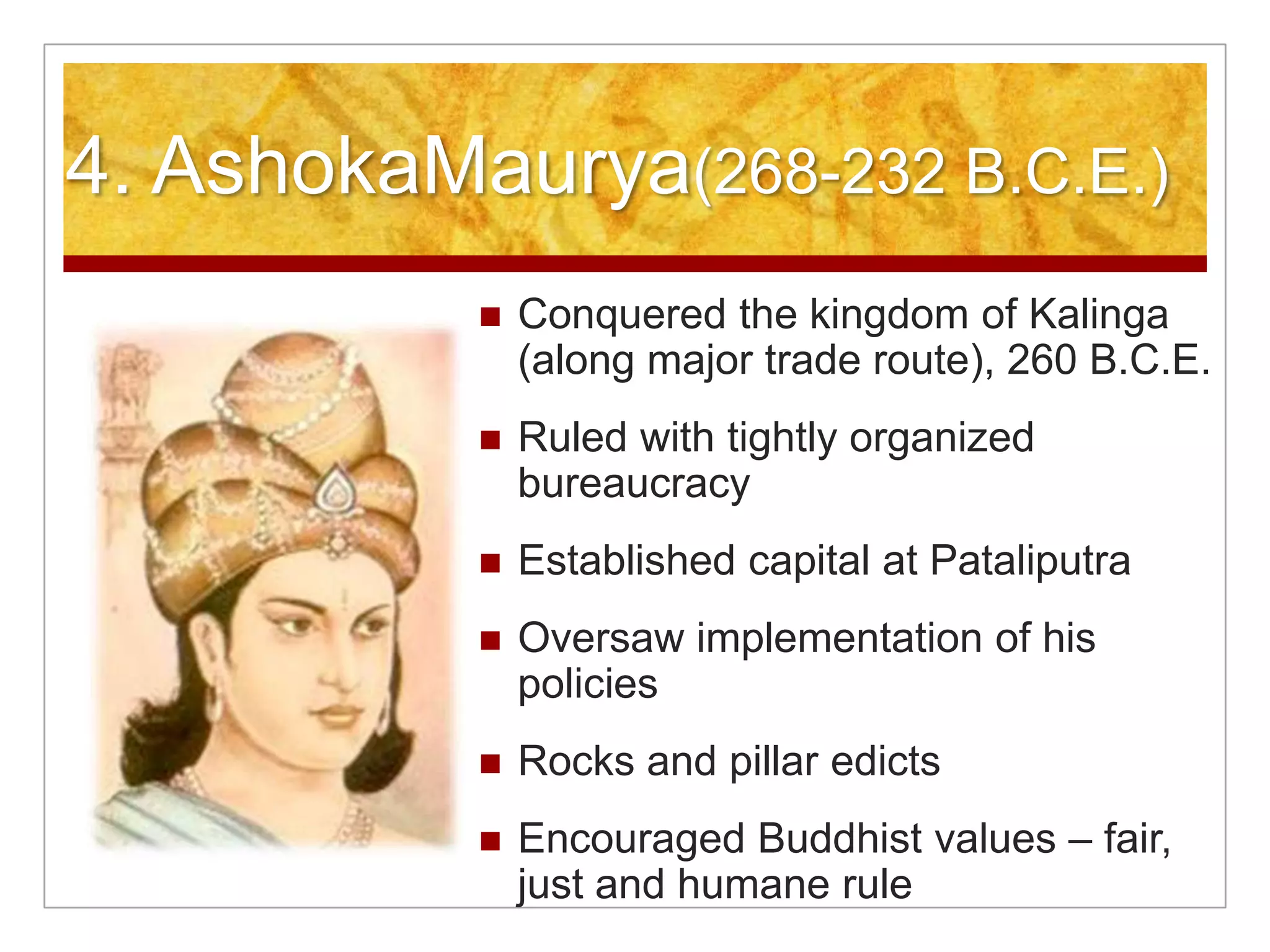 4. AshokaMaurya(268-232 B.C.E.)Conquered the kingdom of Kalinga (along major trade route), 260 B.C.E.Ruled with tightly organized bureaucracyEstablished capital at PataliputraOversaw implementation of his policiesRocks and pillar edictsEncouraged Buddhist values – fair, just and humane rule