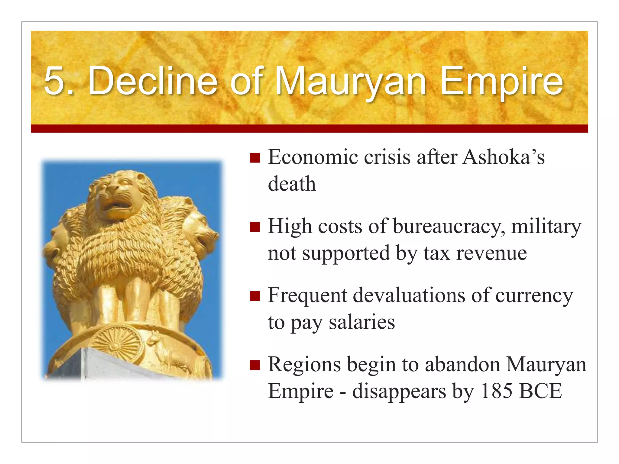  5. Decline of Mauryan EmpireEconomic crisis after Ashoka’s deathHigh costs of bureaucracy, military not supported by tax revenueFrequent devaluations of currency to pay salariesRegions begin to abandon Mauryan Empire - disappears by 185 BCE